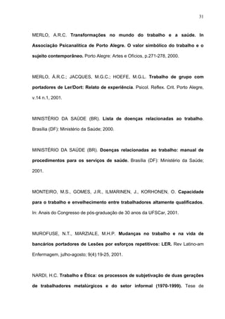 MERLO, A.R.C. Transformações no mundo do trabalho e a saúde. In
Associação Psicanalítica de Porto Alegre. O valor simbólico do trabalho e o
sujeito contemporâneo. Porto Alegre: Artes e Ofícios, p.271-278, 2000.
MERLO, Á.R.C.; JACQUES, M.G.C.; HOEFE, M.G.L. Trabalho de grupo com
portadores de Ler/Dort: Relato de experiência. Psicol. Reflex. Crit. Porto Alegre,
v.14 n.1, 2001.
MINISTÉRIO DA SAÚDE (BR). Lista de doenças relacionadas ao trabalho.
Brasília (DF): Ministério da Saúde; 2000.
MINISTÉRIO DA SAÚDE (BR). Doenças relacionadas ao trabalho: manual de
procedimentos para os serviços de saúde. Brasília (DF): Ministério da Saúde;
2001.
MONTEIRO, M.S., GOMES, J.R., ILMARINEN, J., KORHONEN, O. Capacidade
para o trabalho e envelhecimento entre trabalhadores altamente qualificados.
In: Anais do Congresso de pós-graduação de 30 anos da UFSCar, 2001.
MUROFUSE, N.T., MARZIALE, M.H.P. Mudanças no trabalho e na vida de
bancários portadores de Lesões por esforços repetitivos: LER. Rev Latino-am
Enfermagem, julho-agosto; 9(4):19-25, 2001.
NARDI, H.C. Trabalho e Ética: os processos de subjetivação de duas gerações
de trabalhadores metalúrgicos e do setor informal (1970-1999). Tese de
31
 