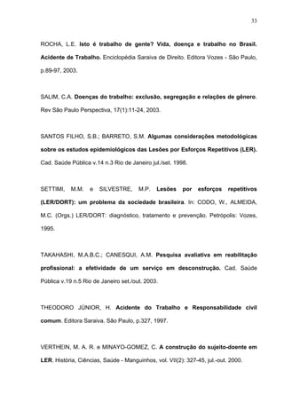 ROCHA, L.E. Isto é trabalho de gente? Vida, doença e trabalho no Brasil.
Acidente de Trabalho. Enciclopédia Saraiva de Direito. Editora Vozes - São Paulo,
p.89-97, 2003.
SALIM, C.A. Doenças do trabalho: exclusão, segregação e relações de gênero.
Rev São Paulo Perspectiva, 17(1):11-24, 2003.
SANTOS FILHO, S.B.; BARRETO, S.M. Algumas considerações metodológicas
sobre os estudos epidemiológicos das Lesões por Esforços Repetitivos (LER).
Cad. Saúde Pública v.14 n.3 Rio de Janeiro jul./set. 1998.
SETTIMI, M.M. e SILVESTRE, M.P. Lesões por esforços repetitivos
(LER/DORT): um problema da sociedade brasileira. In: CODO, W., ALMEIDA,
M.C. (Orgs.) LER/DORT: diagnóstico, tratamento e prevenção. Petrópolis: Vozes,
1995.
TAKAHASHI, M.A.B.C.; CANESQUI, A.M. Pesquisa avaliativa em reabilitação
profissional: a efetividade de um serviço em desconstrução. Cad. Saúde
Pública v.19 n.5 Rio de Janeiro set./out. 2003.
THEODORO JÚNIOR, H. Acidente do Trabalho e Responsabilidade civil
comum. Editora Saraiva. São Paulo, p.327, 1997.
VERTHEIN, M. A. R. e MINAYO-GOMEZ, C. A construção do sujeito-doente em
LER. História, Ciências, Saúde - Manguinhos, vol. VII(2): 327-45, jul.-out. 2000.
33
 