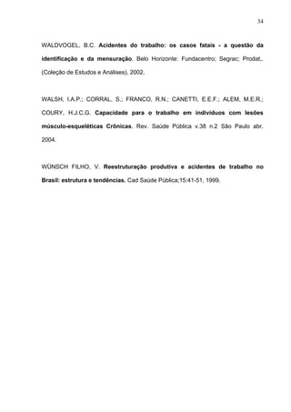 WALDVOGEL, B.C. Acidentes do trabalho: os casos fatais - a questão da
identificação e da mensuração. Belo Horizonte: Fundacentro; Segrac; Prodat,.
(Coleção de Estudos e Análises), 2002.
WALSH, I.A.P.; CORRAL, S.; FRANCO, R.N.; CANETTI, E.E.F.; ALEM, M.E.R.;
COURY, H.J.C.G. Capacidade para o trabalho em indivíduos com lesões
músculo-esqueléticas Crônicas. Rev. Saúde Pública v.38 n.2 São Paulo abr.
2004.
WÜNSCH FILHO, V. Reestruturação produtiva e acidentes de trabalho no
Brasil: estrutura e tendências. Cad Saúde Pública;15:41-51, 1999.
34
 