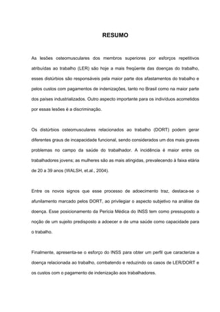 RESUMO
As lesões osteomusculares dos membros superiores por esforços repetitivos
atribuídas ao trabalho (LER) são hoje a mais freqüente das doenças do trabalho,
esses distúrbios são responsáveis pela maior parte dos afastamentos do trabalho e
pelos custos com pagamentos de indenizações, tanto no Brasil como na maior parte
dos países industrializados. Outro aspecto importante para os indivíduos acometidos
por essas lesões é a discriminação.
Os distúrbios osteomusculares relacionados ao trabalho (DORT) podem gerar
diferentes graus de incapacidade funcional, sendo considerados um dos mais graves
problemas no campo da saúde do trabalhador. A incidência é maior entre os
trabalhadores jovens; as mulheres são as mais atingidas, prevalecendo à faixa etária
de 20 a 39 anos (WALSH, et.al., 2004).
Entre os novos signos que esse processo de adoecimento traz, destaca-se o
afunilamento marcado pelos DORT, ao privilegiar o aspecto subjetivo na análise da
doença. Esse posicionamento da Perícia Médica do INSS tem como pressuposto a
noção de um sujeito predisposto a adoecer e de uma saúde como capacidade para
o trabalho.
Finalmente, apresenta-se o esforço do INSS para obter um perfil que caracterize a
doença relacionada ao trabalho, combatendo e reduzindo os casos de LER/DORT e
os custos com o pagamento de indenização aos trabalhadores.
 