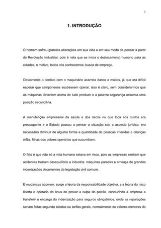 1. INTRODUÇÃO
O homem sofreu grandes alterações em sua vida e em seu modo de pensar a partir
da Revolução Industrial, pois é nela que se inicia o deslocamento humano para as
cidades, o motivo, todos nós conhecemos: busca de emprego.
Obviamente o contato com o maquinário acarreta danos a muitos, já que era difícil
esperar que camponeses soubessem operar, isso é claro, sem considerarmos que
as máquinas deveriam acima de tudo produzir e a palavra segurança assumia uma
posição secundária.
A manutenção empresarial da saúde e dos riscos no que toca aos custos era
preocupante e o Estado passou a pensar a situação sob o aspecto jurídico: era
necessário diminuir de alguma forma a quantidade de pessoas inválidas e crianças
órfãs, filhas dos pobres operários que sucumbiam.
O fato é que não só a vida humana estava em risco, pois as empresas sentiam que
acidentes traziam desequilíbrio a industria: máquinas paradas e ameaça de grandes
indenizações decorrentes da legislação civil comum.
E mudanças ocorrem: surge a teoria da responsabilidade objetiva, e a teoria do risco
liberta o operário do ônus de provar a culpa do patrão, conduzindo a empresa a
transferir o encargo da indenização para seguros obrigatórios, onde as reparações
seriam feitas segundo tabelas ou tarifas gerais, normalmente de valores menores do
1
 