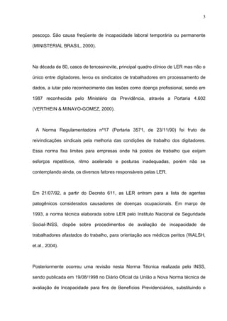 pescoço. São causa freqüente de incapacidade laboral temporária ou permanente
(MINISTERIAL BRASIL, 2000).
Na década de 80, casos de tenossinovite, principal quadro clínico de LER mas não o
único entre digitadores, levou os sindicatos de trabalhadores em processamento de
dados, a lutar pelo reconhecimento das lesões como doença profissional, sendo em
1987 reconhecida pelo Ministério da Previdência, através a Portaria 4.602
(VERTHEIN & MINAYO-GOMEZ, 2000).
A Norma Regulamentadora nº17 (Portaria 3571, de 23/11/90) foi fruto de
reivindicações sindicais pela melhoria das condições de trabalho dos digitadores.
Essa norma fixa limites para empresas onde há postos de trabalho que exijam
esforços repetitivos, ritmo acelerado e posturas inadequadas, porém não se
contemplando ainda, os diversos fatores responsáveis pelas LER.
Em 21/07/92, a partir do Decreto 611, as LER entram para a lista de agentes
patogênicos considerados causadores de doenças ocupacionais. Em março de
1993, a norma técnica elaborada sobre LER pelo Instituto Nacional de Seguridade
Social-INSS, dispõe sobre procedimentos de avaliação de incapacidade de
trabalhadores afastados do trabalho, para orientação aos médicos peritos (WALSH,
et.al., 2004).
Posteriormente ocorreu uma revisão nesta Norma Técnica realizada pelo INSS,
sendo publicada em 19/08/1998 no Diário Oficial da União a Nova Norma técnica de
avaliação de Incapacidade para fins de Benefícios Previdenciários, substituindo o
3
 