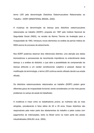 termo LER pela denominação Distúrbios Osteomusculares Relacionados ao
Trabalho – DORT (MINISTERIAL BRASIL, 2000).
A mudança de denominação da doença para distúrbios osteomusculares
relacionados ao trabalho (DORT), proposta em 1997 pelo Instituto Nacional de
Seguridade Social (INSS), na revisão da Norma Técnica de Avaliação para a
Incapacidade de 1993, introduziu novos elementos na análise da perícia médica do
INSS acerca do processo de adoecimento.
Nos DORT podemos observar dois referenciais distintos: uma atenção aos dados
biomecânicos e psicossociais de reconhecida importância no entendimento desta
doença; e a análise do distúrbio, o que abre a possibilidade de compreensão da
doença atribuída a um caráter constitucional, subjetivo e pessoal. Apesar da
modificação da terminologia, o termo LER continua sendo utilizado devido sua ampla
difusão.
Os distúrbios osteomusculares relacionados ao trabalho (DORT) podem gerar
diferentes graus de incapacidade funcional, sendo considerados um dos mais graves
problemas no campo da saúde do trabalhador.
A incidência é maior entre os trabalhadores jovens; as mulheres são as mais
atingidas, prevalecendo à faixa etária de 20 a 39 anos. Esses distúrbios são
responsáveis pela maior parte dos afastamentos do trabalho e pelos custos com
pagamentos de indenizações, tanto no Brasil como na maior parte dos países
industrializados (WALSH, et.al., 2004).
4
 