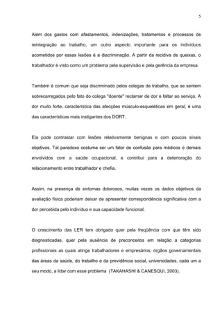 Além dos gastos com afastamentos, indenizações, tratamentos e processos de
reintegração ao trabalho, um outro aspecto importante para os indivíduos
acometidos por essas lesões é a discriminação. A partir da recidiva de queixas, o
trabalhador é visto como um problema pela supervisão e pela gerência da empresa.
Também é comum que seja discriminado pelos colegas de trabalho, que se sentem
sobrecarregados pelo fato do colega "doente" reclamar de dor e faltar ao serviço. A
dor muito forte, característica das afecções músculo-esqueléticas em geral, é uma
das características mais instigantes dos DORT.
Ela pode contrastar com lesões relativamente benignas e com poucos sinais
objetivos. Tal paradoxo costuma ser um fator de confusão para médicos e demais
envolvidos com a saúde ocupacional, e contribui para a deterioração do
relacionamento entre trabalhador e chefia.
Assim, na presença de sintomas dolorosos, muitas vezes os dados objetivos da
avaliação física poderiam deixar de apresentar correspondência significativa com a
dor percebida pelo indivíduo e sua capacidade funcional.
O crescimento das LER tem obrigado quer pela freqüência com que têm sido
diagnosticadas, quer pela ausência de preconceitos em relação a categorias
profissionais as quais atinge trabalhadores e empresários, órgãos governamentais
das áreas da saúde, do trabalho e da previdência social, universidades, cada um a
seu modo, a lidar com esse problema (TAKAHASHI & CANESQUI, 2003).
5
 