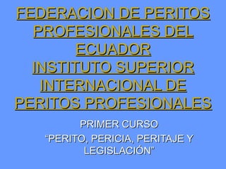 FEDERACION DE PERITOS
  PROFESIONALES DEL
        ECUADOR
  INSTITUTO SUPERIOR
   INTERNACIONAL DE
PERITOS PROFESIONALES
         PRIMER CURSO
   “PERITO, PERICIA, PERITAJE Y
          LEGISLACIÓN”
 