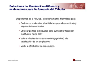 Soluciones de Feedback multifuente y
 evaluaciones para la Gerencia del Talento



          Disponemos de e-FOCUS, una herramienta informática para:

                • Evaluar competencias y habilidades para el aprendizaje y
                  mejorar del desempeño

                • Obtener perfiles individuales para suministrar feedback
                  multifuente hasta 360°

                • Valorar niveles de compromiso(engagement) y la
                  satisfacción de los empleados

                • Medir la efectividad de los equipos.




www.cedin.com
 