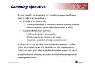 Coaching ejecutivo

          • Es una relación personalizada con nuestros coaches certificados
            para ayudar a los ejecutivos a:
                 Fortalecer su desempeño
                     Encontrar oportunidades de crecimiento y desarrollo personal y profesional
                     Identificar, organizar y ejecutar importantes prioridades de trabajo

                 Superar obstáculos y barreras:
                     Problemas de relaciones interpersonales
                     Dificultad para alcanzar los objetivos del negocio
                     Resistencia a los cambios durante procesos de transición

          • A través de un proceso de mutua exploración nuestros coaches
            guían a los ejecutivos en sus aspiraciones, vinculadas con sus
            relaciones interpersonales, y con las demandas propias de su rol

          • El resultado está enfocado en planes de acción que aseguren un
            desempeño exitoso.

www.cedin.com
 