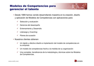 Modelos de Competencias para
 gerenciar el talento

      • Desde 1989 hemos venido desarrollando maestría en la creación, diseño
        y aplicación de Modelos de Competencias con aplicaciones para:
                Selección y evaluación
                Gerencia del desempeño
                Entrenamiento y Desarrollo
                Liderazgo y Coaching
                Planes de sucesión

      • Nuestros clientes obtienen
                Un rápido y efectivo diseño e implantación del modelo de competencias en
                su empresa
                Un modelo de competencias hecho a la medida de su organización
                Una completa, transferencia de la metodología y técnicas sobre los Modelos
                de Competencias.


www.cedin.com
 
