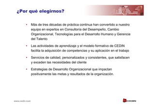 ¿Por qué elegirnos?

         •      Más de tres décadas de práctica continua han convertido a nuestro
                equipo en expertos en Consultoría del Desempeño, Cambio
                Organizacional, Tecnologías para el Desarrollo Humano y Gerencia
                del Talento

         •      Las actividades de aprendizaje y el modelo formativo de CEDIN
                facilita la adquisición de competencias y su aplicación en el trabajo

         •      Servicios de calidad, personalizados y consistentes, que satisfacen
                y exceden las necesidades del cliente

         •      Estrategias de Desarrollo Organizacional que impactan
                positivamente las metas y resultados de la organización.




www.cedin.com
 