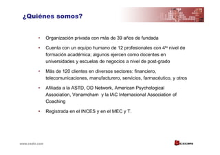 ¿Quiénes somos?


          •     Organización privada con más de 39 años de fundada

          •     Cuenta con un equipo humano de 12 profesionales con 4to nivel de
                formación académica; algunos ejercen como docentes en
                universidades y escuelas de negocios a nivel de post-grado

          •     Más de 120 clientes en diversos sectores: financiero,
                telecomunicaciones, manufacturero, servicios, farmacéutico, y otros

          •     Afiliada a la ASTD, OD Network, American Psychological
                Association, Venamcham y la IAC Internacional Association of
                Coaching

          •     Registrada en el INCES y en el MEC y T.




www.cedin.com
 