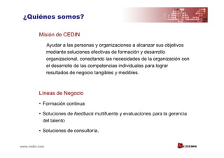 ¿Quiénes somos?

          Misión de CEDIN
                Ayudar a las personas y organizaciones a alcanzar sus objetivos
                mediante soluciones efectivas de formación y desarrollo
                organizacional, conectando las necesidades de la organización con
                el desarrollo de las competencias individuales para lograr
                resultados de negocio tangibles y medibles.



          Líneas de Negocio
          • Formación continua

          • Soluciones de feedback multifuente y evaluaciones para la gerencia
            del talento

          • Soluciones de consultoría.


www.cedin.com
 