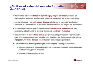 ¿Cuál es el valor del modelo formativo
  de CEDIN?

      • Responde a las necesidades de aprendizaje y mejora del desempeño de los
        participantes, según los resultados de negocios, requeridos por la empresa-cliente

      • Los participantes y las actividades de aprendizaje son el centro de la actividad
        formativa. Su diseño facilita el desarrollo de competencias y la mejora del desempeño

      • Durante el proceso de aprendizaje se utilizan mecanismos de evaluación para
        aprender y retroalimentar el proceso de manera continua y formativa

      • Se sustenta en el aprendizaje activo que promueve la participación y construcción
        colectiva de conocimiento con metodologías de resolución de problemas, discusión e
        indagación, modelaje de roles conductuales y aprendizaje experiencial.

      • La transferencia de los aprendizajes al desempeño se asegura mediante:

           • Sesiones de refuerzo, feedback constructivo y coaching con base a valoraciones pre y
             post-formación y planes de acción

           • Observaciones y coaching en sitio.



www.cedin.com
 