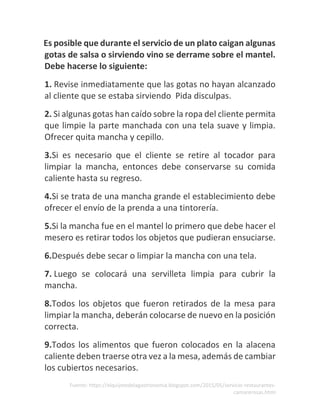 Fuente: https://elquijotedelagastronomia.blogspot.com/2015/05/servicio-restaurantes-
camarerosas.html
Es posible que durante el servicio de un plato caigan algunas
gotas de salsa o sirviendo vino se derrame sobre el mantel.
Debe hacerse lo siguiente:
1. Revise inmediatamente que las gotas no hayan alcanzado
al cliente que se estaba sirviendo Pida disculpas.
2. Si algunas gotas han caído sobre la ropa del cliente permita
que limpie la parte manchada con una tela suave y limpia.
Ofrecer quita mancha y cepillo.
3.Si es necesario que el cliente se retire al tocador para
limpiar la mancha, entonces debe conservarse su comida
caliente hasta su regreso.
4.Si se trata de una mancha grande el establecimiento debe
ofrecer el envío de la prenda a una tintorería.
5.Si la mancha fue en el mantel lo primero que debe hacer el
mesero es retirar todos los objetos que pudieran ensuciarse.
6.Después debe secar o limpiar la mancha con una tela.
7. Luego se colocará una servilleta limpia para cubrir la
mancha.
8.Todos los objetos que fueron retirados de la mesa para
limpiar la mancha, deberán colocarse de nuevo en la posición
correcta.
9.Todos los alimentos que fueron colocados en la alacena
caliente deben traerse otra vez a la mesa, además de cambiar
los cubiertos necesarios.
 