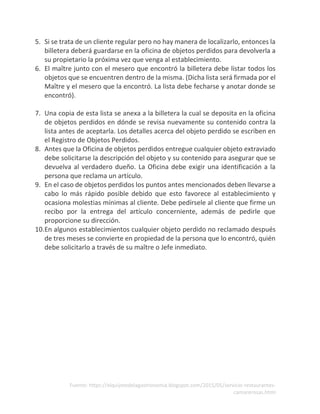 Fuente: https://elquijotedelagastronomia.blogspot.com/2015/05/servicio-restaurantes-
camarerosas.html
5. Si se trata de un cliente regular pero no hay manera de localizarlo, entonces la
billetera deberá guardarse en la oficina de objetos perdidos para devolverla a
su propietario la próxima vez que venga al establecimiento.
6. El maître junto con el mesero que encontró la billetera debe listar todos los
objetos que se encuentren dentro de la misma. (Dicha lista será firmada por el
Maître y el mesero que la encontró. La lista debe fecharse y anotar donde se
encontró).
7. Una copia de esta lista se anexa a la billetera la cual se deposita en la oficina
de objetos perdidos en dónde se revisa nuevamente su contenido contra la
lista antes de aceptarla. Los detalles acerca del objeto perdido se escriben en
el Registro de Objetos Perdidos.
8. Antes que la Oficina de objetos perdidos entregue cualquier objeto extraviado
debe solicitarse la descripción del objeto y su contenido para asegurar que se
devuelva al verdadero dueño. La Oficina debe exigir una identificación a la
persona que reclama un artículo.
9. En el caso de objetos perdidos los puntos antes mencionados deben llevarse a
cabo lo más rápido posible debido que esto favorece al establecimiento y
ocasiona molestias mínimas al cliente. Debe pedírsele al cliente que firme un
recibo por la entrega del artículo concerniente, además de pedirle que
proporcione su dirección.
10.En algunos establecimientos cualquier objeto perdido no reclamado después
de tres meses se convierte en propiedad de la persona que lo encontró, quién
debe solicitarlo a través de su maître o Jefe inmediato.
 