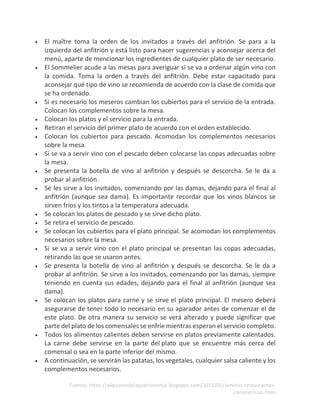 Fuente: https://elquijotedelagastronomia.blogspot.com/2015/05/servicio-restaurantes-
camarerosas.html
• El maître toma la orden de los invitados a través del anfitrión. Se para a la
izquierda del anfitrión y está listo para hacer sugerencias y aconsejar acerca del
menú, aparte de mencionar los ingredientes de cualquier plato de ser necesario.
• El Sommelier acude a las mesas para averiguar si se va a ordenar algún vino con
la comida. Toma la orden a través del anfitrión. Debe estar capacitado para
aconsejar qué tipo de vino se recomienda de acuerdo con la clase de comida que
se ha ordenado.
• Si es necesario los meseros cambian los cubiertos para el servicio de la entrada.
Colocan los complementos sobre la mesa.
• Colocan los platos y el servicio para la entrada.
• Retiran el servicio del primer plato de acuerdo con el orden establecido.
• Colocan los cubiertos para pescado. Acomodan los complementos necesarios
sobre la mesa.
• Si se va a servir vino con el pescado deben colocarse las copas adecuadas sobre
la mesa.
• Se presenta la botella de vino al anfitrión y después se descorcha. Se le da a
probar al anfitrión.
• Se les sirve a los invitados, comenzando por las damas, dejando para el final al
anfitrión (aunque sea dama). Es importante recordar que los vinos blancos se
sirven fríos y los tintos a la temperatura adecuada.
• Se colocan los platos de pescado y se sirve dicho plato.
• Se retira el servicio de pescado.
• Se colocan los cubiertos para el plato principal. Se acomodan los complementos
necesarios sobre la mesa.
• Si se va a servir vino con el plato principal se presentan las copas adecuadas,
retirando las que se usaron antes.
• Se presenta la botella de vino al anfitrión y después se descorcha. Se le da a
probar al anfitrión. Se sirve a los invitados, comenzando por las damas, siempre
teniendo en cuenta sus edades, dejando para el final al anfitrión (aunque sea
dama).
• Se colocan los platos para carne y se sirve el plato principal. El mesero deberá
asegurarse de tener todo lo necesario en su aparador antes de comenzar el de
este plato. De otra manera su servicio se verá alterado y puede significar que
parte del plato de los comensales se enfríe mientras esperan el servicio completo.
• Todos los alimentos calientes deben servirse en platos previamente calentados.
La carne debe servirse en la parte del plato que se encuentre más cerca del
comensal o sea en la parte inferior del mismo.
• A continuación, se servirán las patatas, los vegetales, cualquier salsa caliente y los
complementos necesarios.
 