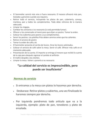 Fuente: https://elquijotedelagastronomia.blogspot.com/2015/05/servicio-restaurantes-
camarerosas.html
• El Sommelier servirá más vino si fuera necesario. El mesero ofrecerá más pan,
tostadas y grissines cuando sea requiera.
• Retirar todo el servicio, incluyendo los platos de pan, cubertería, convoy,
manteca, pan y todos los complementos. Todo debe retirarse de la manera
adecuada.
• Limpiar las migajas.
• Cambiar los ceniceros si es necesario (si está permitido fumar).
• Ofrecer a los comensales el menú para que elijan un postre. Tomar la orden.
• Colocar los cubiertos para postre y sus complementos.
• Servir los postres. Los platillos fríos deben servirse antes que los calientes.
• Retirar el servicio de postre
• Tomar la orden de café y té.
• El Sommelier presenta el carrito de licores. Sirve los licores solicitados.
• Colocar el servicio de café sobre la mesa. Servir el café. Ofrecer más café en el
momento adecuado.
• Presentación de la cuenta. El importe se entrega al mesero que recibió la cuenta
de la caja para después regresar el cambio al anfitrión
• El maître despide a los clientes.
• Limpiar la mesa. Volver a ponerla si es necesario
“La calidad del servicio es imprescindible, pero
puede ser insuficiente”
Normas de servicio
• Si entramos a la mesa con platos lo hacemos por derecha.
• Desbarase: Retirar platos y cubiertos, una vez finalizado lo
haremos siempre por derecha.
• Por izquierda pondremos todo artículo que va a la
izquierda, ejemplo: plato de pan, tenedores y plato de
ensalada.
 