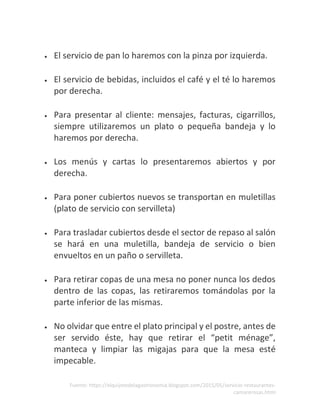 Fuente: https://elquijotedelagastronomia.blogspot.com/2015/05/servicio-restaurantes-
camarerosas.html
• El servicio de pan lo haremos con la pinza por izquierda.
• El servicio de bebidas, incluidos el café y el té lo haremos
por derecha.
• Para presentar al cliente: mensajes, facturas, cigarrillos,
siempre utilizaremos un plato o pequeña bandeja y lo
haremos por derecha.
• Los menús y cartas lo presentaremos abiertos y por
derecha.
• Para poner cubiertos nuevos se transportan en muletillas
(plato de servicio con servilleta)
• Para trasladar cubiertos desde el sector de repaso al salón
se hará en una muletilla, bandeja de servicio o bien
envueltos en un paño o servilleta.
• Para retirar copas de una mesa no poner nunca los dedos
dentro de las copas, las retiraremos tomándolas por la
parte inferior de las mismas.
• No olvidar que entre el plato principal y el postre, antes de
ser servido éste, hay que retirar el “petit ménage”,
manteca y limpiar las migajas para que la mesa esté
impecable.
 