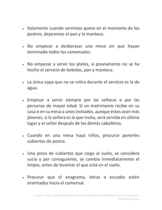 Fuente: https://elquijotedelagastronomia.blogspot.com/2015/05/servicio-restaurantes-
camarerosas.html
• Solamente cuando servimos queso en el momento de los
postres, dejaremos el pan y la manteca.
• No empezar a desbarasar una mesa sin que hayan
terminado todos los comensales.
• No empezar a servir los platos, si previamente no se ha
hecho el servicio de bebidas, pan y manteca.
• La única copa que no se retira durante el servicio es la de
agua.
• Empezar a servir siempre por las señoras o por las
personas de mayor edad. Si un matrimonio recibe en su
casa o en su mesa a unos invitados, aunque éstos sean más
jóvenes, si la señora es la que invita, será servida en último
lugar y el señor después de los demás caballeros.
• Cuando en una mesa haya niños, procurar ponerles
cubiertos de postre.
• Una pieza de cubiertos que caiga al suelo, se considera
sucia y por consiguiente, se cambia inmediatamente el
limpio, antes de levantar el que está en el suelo.
• Procurar que el anagrama, letras o escudos estén
orientados hacia el comensal.
 