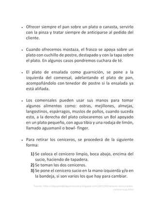 Fuente: https://elquijotedelagastronomia.blogspot.com/2015/05/servicio-restaurantes-
camarerosas.html
• Ofrecer siempre el pan sobre un plato o canasta, servirlo
con la pinza y tratar siempre de anticiparse al pedido del
cliente.
• Cuando ofrecemos mostaza, el frasco se apoya sobre un
plato con cuchillo de postre, destapado y con la tapa sobre
el plato. En algunos casos pondremos cuchara de té.
• El plato de ensalada como guarnición, se pone a la
izquierda del comensal, adelantando el plato de pan,
acompañándolo con tenedor de postre si la ensalada ya
está aliñada.
• Los comensales pueden usar sus manos para tomar
algunos alimentos como: ostras, mejillones, almejas,
langostinos, espárragos, muslos de pollos, cuando suceda
esto, a la derecha del plato colocaremos un Bol apoyado
en un plato pequeño, con agua tibia y una rodaja de limón,
llamado aguamanil o bowl- finger.
• Para retirar los ceniceros, se procederá de la siguiente
forma:
1) Se coloca el cenicero limpio, boca abajo, encima del
sucio, haciendo de tapadera.
2) Se toman los dos ceniceros.
3) Se pone el cenicero sucio en la mano izquierda y/o en
la bandeja, si son varios los que hay para cambiar.
 