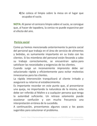 Fuente: https://elquijotedelagastronomia.blogspot.com/2015/05/servicio-restaurantes-
camarerosas.html
4) Se coloca el limpio sobre la mesa en el lugar que
ocupaba el sucio.
NOTA: Al poner el cenicero limpio sobre el sucio, se consigue
que, al hacer de tapadera, la ceniza no puede esparcirse por
el efecto del aire.
Pericia social
Como ya hemos mencionado anteriormente la pericia social
del personal que trabaja en el área de servicio de alimentos
y bebidas, es sumamente importante en su trato con los
clientes. Si los miembros del personal están llevando a cabo
su trabajo correctamente, se encuentran aptos para
satisfacer las necesidades y exigencias de los clientes.
Cuando surge un inconveniente imprevisto debe ser
solucionado rápida y eficientemente para evitar molestias
innecesarias para los clientes.
La rápida intervención tranquilizará al cliente irritado y
asegurará su retorno al establecimiento.
Es importante recordar en este punto que, al presentarse
una queja, no importando la naturaleza de la misma, esta
debe ser referida al Maître o a cualquier persona que tenga
la autoridad suficiente. Un retraso solamente puede
ocasionar confusión y con mucha frecuencia una
interpretación errónea de lo sucedido.
A continuación, presentamos algunos casos y los pasos
sugeridos para solucionar el problema.
 