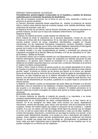 1
PERICIAS TOXICOLOGICAS: ALCOHOLES
Procedimientos químico-legales involucrados en el muestreo y análisis de diversos
materiales para la resolución de pericias de alcoholemia.
Para ello es necesario comenzar con la forma en que se inicia, desarrolla y finaliza una
pericia en la sección alcoholes.
La Sección Alcoholes desarrolla tareas específicas de analizar la presencia de alcohol
etílico y metílico sobre distintos tipos de muestras (sangre, orina, bebidas alcohólicas, restos
carbonosos de incendios, ropa, etc.).
El diagrama de flujo de una pericia para la Sección Alcoholes que ingresa al Laboratorio en
primera instancia, es decir que no haya sido analizado anteriormente, es el siguiente:
Diagrama de flujo:
1) Ingreso: El material de pericia puede ingresar por distintas vías.
Dicho material es traído al Laboratorio por el personal designado, munido de una nota
firmada por el oficial Jefe de la Dependencia. En la nota debe constar: carátula, número de
sumario policial, número de causa, imputado/s, damnificado/s, Juzgado y/o Fiscalía
interventores con las respectivas Secretarías consignando nombres completos, material
remitido y fecha. Cabe agregar que en dicha nota debe detallarse claramente el interrogante
pericial, por lo tanto no son válidas expresiones tales como “pericias de rigor”.
El material remitido y la nota correspondiente es recibido y controlado por personal del
Laboratorio encargado de la Sección Mesa de Entradas, a fin de ser asentados en el “Libro
de Entradas y Salidas de Pericias”.
Es necesario aclarar que el material remitido por una Dependencia puede ser variado y con
distintos interrogantes periciales que deban ser analizados por distintas secciones de este
Laboratorio y, en general, dicho material es embalado en un solo contenedor y todo el
detalle de los análisis requeridos figura en una sola nota. La Sección Alcoholes es la primera
en realizar el análisis correspondiente.
2) Nota u Oficio: posee el número de pericia queda en una carpeta depositada en la oficina
de Guardia a la espera de su ingreso en el sistema informático del Laboratorio (este sistema
permite “seguir” la pericia en función de las fechas que figuran en el mismo, por ejemplo
fecha de borrador de pericia, fecha de firma del perito, fecha de salida de esta dependencia.
Asimismo, se deja constancia que en el sistema informático NO figura el resultado de la
pericia). Una vez que se le da el alta en el sistema, pasa a la carpeta de cada Sección y son
retiradas de allí directamente por los peritos, quedando en su poder hasta la conclusión del
informe pericial.
3) Material: El material a peritar es transportado del sector Mesa de Entradas a la Sección
alcoholes o bien es reservado en las heladeras o freezers dispuestos para su conservación
(de acuerdo a la naturaleza de los materiales a analizar). El material permanece en la
Sección hasta que el perito encargado de realizar esta pericia la finalice según la siguiente
secuencia.
MUESTREO DEL MATERIAL
En primera instancia se describe el material de acuerdo a su naturaleza y se toman
muestras representativas para análisis (1 ml del fluido a analizar).
Paralelamente se va completando los datos correspondientes en el libro interno de la
Sección. En él se consignan los datos tales como sumario y/o causa, dependencia
interventora, nombre del imputado, peso, altura, hora del hecho, hora de la extracción de las
muestras, nombre del médico legista que realizó la extracción de las muestras y material
recibido. A su vez, se realiza una hoja de trabajo donde figura las pericias que se trabajan
en el día, en ella se vuelca todos los datos pertenecientes a cada una de ellas: Apellido y
nombre del imputado, descripción y condiciones en que llega la muestra a la sección, si las
muestras están debidamente rotuladas, si es sangre y/u orina o descripción del material a
analizar. Estos registros escritos servirán posteriormente para la confección del Informe
Pericial. La ventaja que posee esta hoja de trabajo es, principalmente, la posibilidad de
tomar notas que sean importantes para el desarrollo analítico de las muestras que no se
pueden consignar en un informe por ser subjetivas.-
 