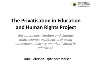 The Privatisation in Education
and Human Rights Project
Research, participation and change:
multi-country experiences of using
innovative advocacy on privatisation in
education
Trine Petersen - @trinevpetersen
 