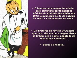  




    • O famoso personagem foi criado
       pelo cartunista pernambucano
     Péricles de Andrade Maranhão, em
     1943, e publicado de 23 de outubro
     de 1943 a 3 de fevereiro de 1962.




    • Os diretores da revista O Cruzeiro
     queriam criar um personagem fixo e
      já tinham até o nome, adaptado de
             uma famosa anedota...

           • Segue a anedota...
 