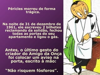  



      Péricles morreu de forma
                trágica.


    Na noite de 31 de dezembro de
      1961, ele escreveu 2 bilhetes
     reclamando da solidão, fechou
         todas as portas do seu
       apartamento e ligou o gás.


     Antes, o último gesto do
     criador do Amigo da Onça
      foi colocar um aviso na
        porta, escrito à mão:

     “Não risquem fósforos”.
 