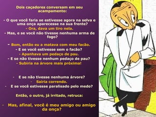  
              Dois caçadores conversam em seu
                        acampamento:

    - O que você faria se estivesse agora na selva e
            uma onça aparecesse na sua frente?
                 - Ora, dava um tiro nela.
     - Mas, e se você não tivesse nenhuma arma de
                            fogo?

        - Bom, então eu a matava com meu facão.
             - E se você estivesse sem o facão?
               - Apanhava um pedaço de pau.
        - E se não tivesse nenhum pedaço de pau?
             - Subiria na árvore mais próxima!


          -  E se não tivesse nenhuma árvore?
                   - Sairia correndo.
    -    E se você estivesse paralisado pelo medo?

              Então, o outro, já irritado, retruca:

-       Mas, afinal, você é meu amigo ou amigo
                        da onça?
 