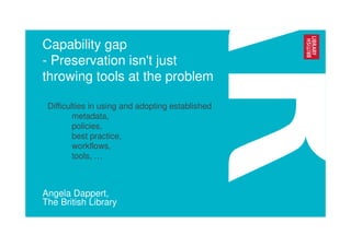 Capability gap
- Preservation isn't just
throwing tools at the problem
Angela Dappert,
The British Library
• Difficulties in using and adopting established
metadata,
policies,
best practice,
workflows,
tools, …
 