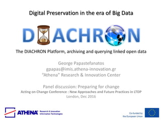 Digital Preservation in the era of Big Data
The DIACHRON Platform, archiving and querying linked open data
George Papastefanatos
gpapas@imis.athena-innovation.gr
“Athena” Research & Innovation Center
Panel discussion: Preparing for change
Acting on Change Conference : New Approaches and Future Practices in LTDP
London, Dec 2016
 