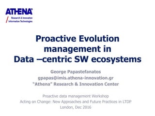 Proactive Evolution
management in
Data –centric SW ecosystems
George Papastefanatos
gpapas@imis.athena-innovation.gr
“Athena” Research & Innovation Center
Proactive data management Workshop
Acting on Change: New Approaches and Future Practices in LTDP
London, Dec 2016
 