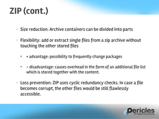 ◦ Size reduction: Archive containers can be divided into parts
◦ Flexibility: add or extract single files from a zip archive without
touching the other stored files
• + advantage: possibility to frequently change packages
• - disadvantage: causes overhead in the form of an additional file list
which is stored together with the content.
◦ Loss prevention: ZIP uses cyclic redundancy checks. In case a file
becomes corrupt, the other files would be still flawlessly
accessible.
ZIP (cont.)
 