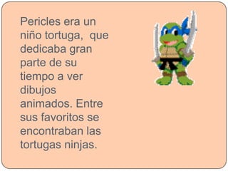 Pericles era un
niño tortuga, que
dedicaba gran
parte de su
tiempo a ver
dibujos
animados. Entre
sus favoritos se
encontraban las
tortugas ninjas.