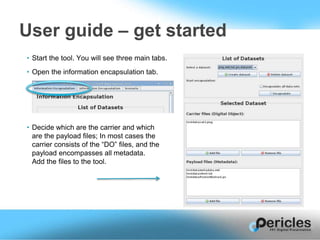 • Start the tool. You will see three main tabs.
• Open the information encapsulation tab.
• Decide which are the carrier and which
are the payload files; In most cases the
carrier consists of the “DO” files, and the
payload encompasses all metadata.
Add the files to the tool.
User guide – get started
 