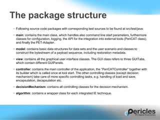 • Following source code packages with corresponding test sources to be found at src/test/java:
• main: contains the main class, which handles also command line start parameters, furthermore
classes for configuration, logging, the API for the integration into external tools (PeriCAT class),
and finally the PET-Adapter.
• model: contains basic data structures for data sets and the user scenario and classes to
construct the bytestream of a payload sequence, including restoration metadata.
• view: contains all the graphical user interface classes. The GUI class refers to three GUITabs,
which contain different GUIPanels.
• controller: contains the main controller of the application, the “PeriCATController” together with
its builder which is called once at tool start. The other controlling classes (except decision
mechanism) take care of more specific controlling tasks, e.g. handling of load and save,
encapsulation, decapsulation etc.
• decisionMechanism: contains all controlling classes for the decision mechanism.
• algorithm: contains a wrapper class for each integrated IE technique.
The package structure
 