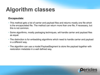 Encapsulate:
• This method gets a list of carrier and payload files and returns mostly one file which
is the encapsulated file. The method can return more than one file, if necessary, but
this is not common.
• Some algorithms, mostly packaging techniques, will handle carrier and payload files
as equal.
• The distinction is for embedding algorithms which need to handle carrier and payload
in a different way.
• The algorithm can use a model.PayloadSegment to store the payload together with
restoration metadata in a well defined way.
Algorithm classes
 