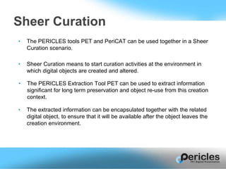 • The PERICLES tools PET and PeriCAT can be used together in a Sheer
Curation scenario.
Sheer Curation
• Sheer Curation means to start curation activities at the environment in
which digital objects are created and altered.
• The PERICLES Extraction Tool PET can be used to extract information
significant for long term preservation and object re-use from this creation
context.
• The extracted information can be encapsulated together with the related
digital object, to ensure that it will be available after the object leaves the
creation environment.
 