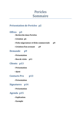 Pericles
                            Sommaire

Présentation de Pericles p2

Offres   p3
    - Recherche dans Pericles

    - Création p6

    - Fiche négociateur et fiche commerciale   p9

    - Création d’un avenant     p9

Demande         p9
    - Présentation

    - Bon de visite   p11

Clients p13
    - Présentation

    - Ajout

Contacts Pro          p13
    - Présentation

Signatures p14
    - Présentation

Agenda p15
    - Explication

    - Exemple
 
