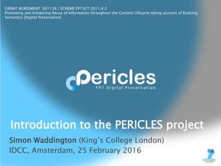 GRANT AGREEMENT: 601138 | SCHEME FP7 ICT 2011.4.3
Promoting and Enhancing Reuse of Information throughout the Content Lifecycle taking account of Evolving
Semantics [Digital Preservation]
Simon Waddington (King’s College London)
IDCC, Amsterdam, 25 February 2016
Introduction to the PERICLES project
 