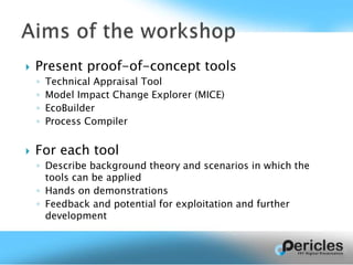  Present proof-of-concept tools
◦ Technical Appraisal Tool
◦ Model Impact Change Explorer (MICE)
◦ EcoBuilder
◦ Process Compiler
 For each tool
◦ Describe background theory and scenarios in which the
tools can be applied
◦ Hands on demonstrations
◦ Feedback and potential for exploitation and further
development
 