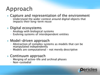  Capture and representation of the environment
◦ Understand the wider context around digital objects that
impacts their long-term reuse
 Digital ecosystems
◦ Analogy with biological systems
◦ Evolving systems of interdependent entities
 Model-driven approach
◦ Abstraction of complex systems as models that can be
manipulated independently
◦ Models are computational – not merely descriptive
 Continuum approach
◦ Merging of active-life and archival phases
◦ Non-custodial
 