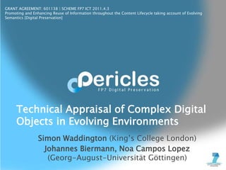 GRANT AGREEMENT: 601138 | SCHEME FP7 ICT 2011.4.3
Promoting and Enhancing Reuse of Information throughout the Content Lifecycle taking account of Evolving
Semantics [Digital Preservation]
Simon Waddington (King’s College London)
Johannes Biermann, Noa Campos Lopez
(Georg-August-Universität Göttingen)
Technical Appraisal of Complex Digital
Objects in Evolving Environments
 