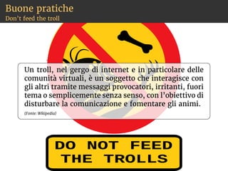 Igiene personale
Soprattutto con chi non conosci nella vita reale
Usa password sicure e diverse per ogni sito
Usa nickname (non provocanti)
Non dare mai la tua password a nessuno
Non dare la tua identità personale
Non raccontare la composizione della tua
famiglia
Non dire dove abiti, dove vai a scuola, dove vai
in palestra
Non dare il tuo numero di telefono
Aumenta il controllo privacy nei social
Se usi un modem, attiva il firewall
 
