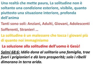 Una realtà che mette paura, La solitudine non è
soltanto una condizione esteriore, visibile, quanto
piuttosto una situazione interiore, profonda
dell'anima
Tanti sono soli: Anziani, Adulti, Giovani, Adolescenti
Sofferenti, Stranieri …
La solitudine è un malessere che tocca i giovani più
di quanto noi immaginiamo
 La soluzione alla solitudine dell'uomo è Gesù!
Salmi 68:6: Iddio dona al solitario una famiglia, trae
fuori i prigionieri e dà loro prosperità; solo i ribelli
dimorano in terra arida.
 