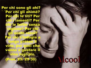 Per chi sono gli ahi?
  Per chi gli ahimé?
  Per chi le liti? Per
  chi i lamenti? Per
  chi le ferite senza
   ragione? Per chi
    gli occhi rossi?
 Per chi s'indugia a
    lungo presso il
  vino, per quei che
  vanno a gustare il
     vino tagliato.
  (Prov. 23: 29-30)
 