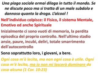 Una piaga sociale ormai dilaga in tutto il mondo. Se
  ne discute poco ma si tratta di un male subdolo e
  dannoso quanto la droga. L’alcool !
Nell’individuo colpisce: il Fisico, il sistema Mentale,
Emotivo ed anche Spirituale
Inizialmente ci sono vuoti di memoria, la perdita
episodica del proprio controllo. Nell'ultimo stadio
ansie, paure, incubi, deliri, totale smarrimento
dell'autocontrollo
Sono soprattutto loro, i giovani, a bere.
Ogni cosa m'è lecita, ma non ogni cosa è utile. Ogni
cosa m'è lecita, ma io non mi lascerò dominare da
cosa alcuna (1 Cor. 10:23)
 