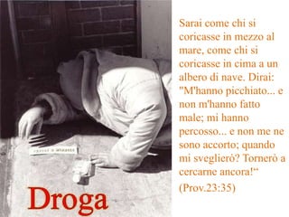 Sarai come chi si
coricasse in mezzo al
mare, come chi si
coricasse in cima a un
albero di nave. Dirai:
"M'hanno picchiato... e
non m'hanno fatto
male; mi hanno
percosso... e non me ne
sono accorto; quando
mi sveglierò? Tornerò a
cercarne ancora!“
(Prov.23:35)
 