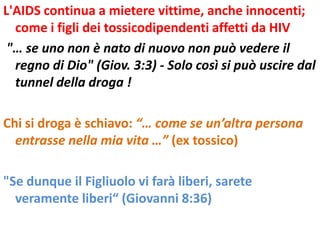 L'AIDS continua a mietere vittime, anche innocenti;
  come i figli dei tossicodipendenti affetti da HIV
 "… se uno non è nato di nuovo non può vedere il
  regno di Dio" (Giov. 3:3) - Solo così si può uscire dal
  tunnel della droga !

Chi si droga è schiavo: “… come se un’altra persona
  entrasse nella mia vita …” (ex tossico)

"Se dunque il Figliuolo vi farà liberi, sarete
  veramente liberi“ (Giovanni 8:36)
 