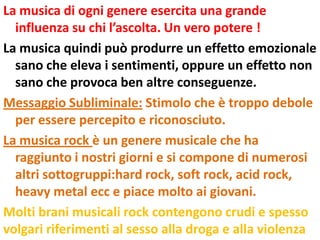 La musica di ogni genere esercita una grande
  influenza su chi l’ascolta. Un vero potere !
La musica quindi può produrre un effetto emozionale
  sano che eleva i sentimenti, oppure un effetto non
  sano che provoca ben altre conseguenze.
Messaggio Subliminale: Stimolo che è troppo debole
  per essere percepito e riconosciuto.
La musica rock è un genere musicale che ha
  raggiunto i nostri giorni e si compone di numerosi
  altri sottogruppi:hard rock, soft rock, acid rock,
  heavy metal ecc e piace molto ai giovani.
Molti brani musicali rock contengono crudi e spesso
volgari riferimenti al sesso alla droga e alla violenza
 